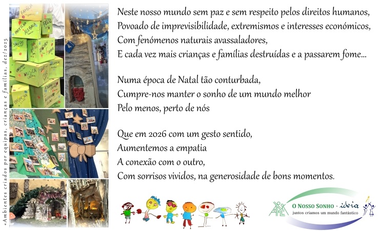  Neste nosso mundo sem paz e sem respeito pelos direitos humanos, Povoado de imprevisibilidade, extremismos e interesses económicos, Com fenómenos naturais avassaladores, E cada vez mais crianças e famílias destruídas e a passarem fome… Numa época de Natal tão conturbada, Cumpre-nos manter o sonho de um mundo melhor Pelo menos, perto de nós Que em 2026 com um gesto sentido, Aumentemos a empatia A conexão com o outro, Com sorrisos vividos, na generosidade de bons momentos . 